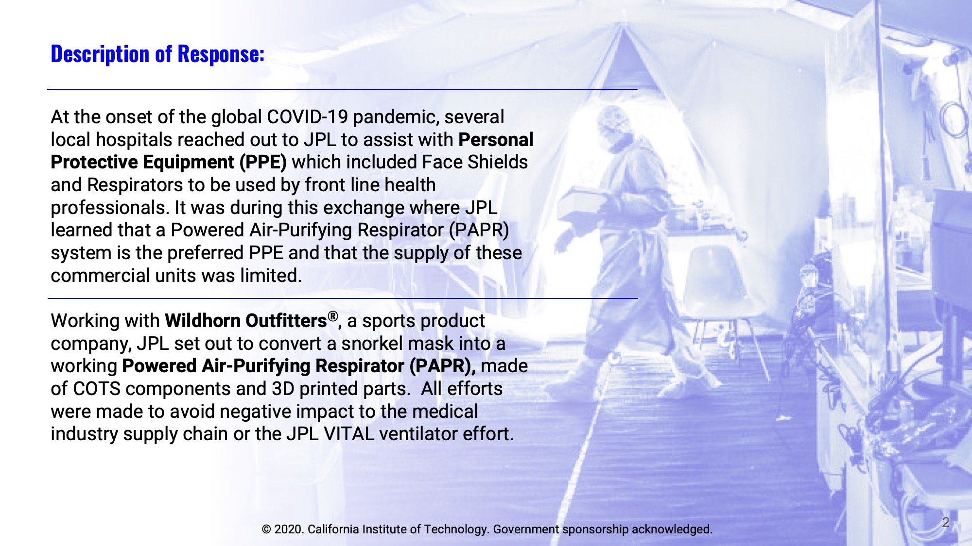 Slide 2: Description of Response: At the onset of the global COVID-19 pandemic, several local hospitals reached out to JPL to assist with Personal Protective Equipment (PPE) which included Face Shields and Respirators to be used by front line health professionals. It was during this exchange where JPL learned that a Powered Air-Purifying Respirator (PAPR) system is the preferred PPE and that the supply of these commercial units was limited.  Working with Wildhorn Outfitters®, a sports product company, JPL set out to convert a snorkel mask into a working Powered Air-Purifying Respirator (PAPR), made of COTS components and 3D printed parts.  All efforts were made to avoid negative impact to the medical industry supply chain or the JPL VITAL ventilator effort.