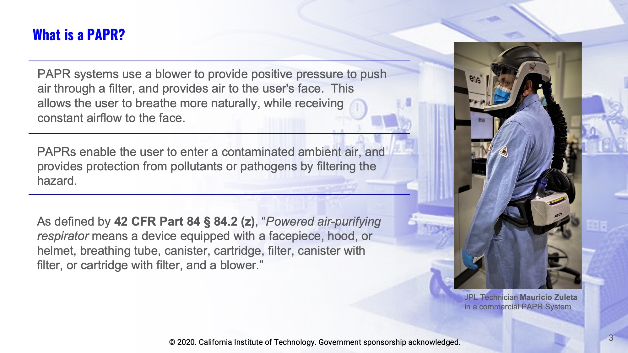 Slide 3: What is a PAPR?  PAPR systems use a blower to provide positive pressure to push air through a filter, and provides air to the user's face.  This allows the user to breathe more naturally, while receiving constant airflow to the face. PAPRs enable the user to enter a contaminated ambient air, and provides protection from pollutants or pathogens by filtering the hazard. As defined by 42 CFR Part 84 § 84.2 (z), Powered air-purifying respirator means a device equipped with a facepiece, hood, or helmet, breathing tube, canister, cartridge, filter, canister with filter, or cartridge with filter, and a blower. Pictured - JPL Technician Mauricio Zuleta in a commercial PAPR System