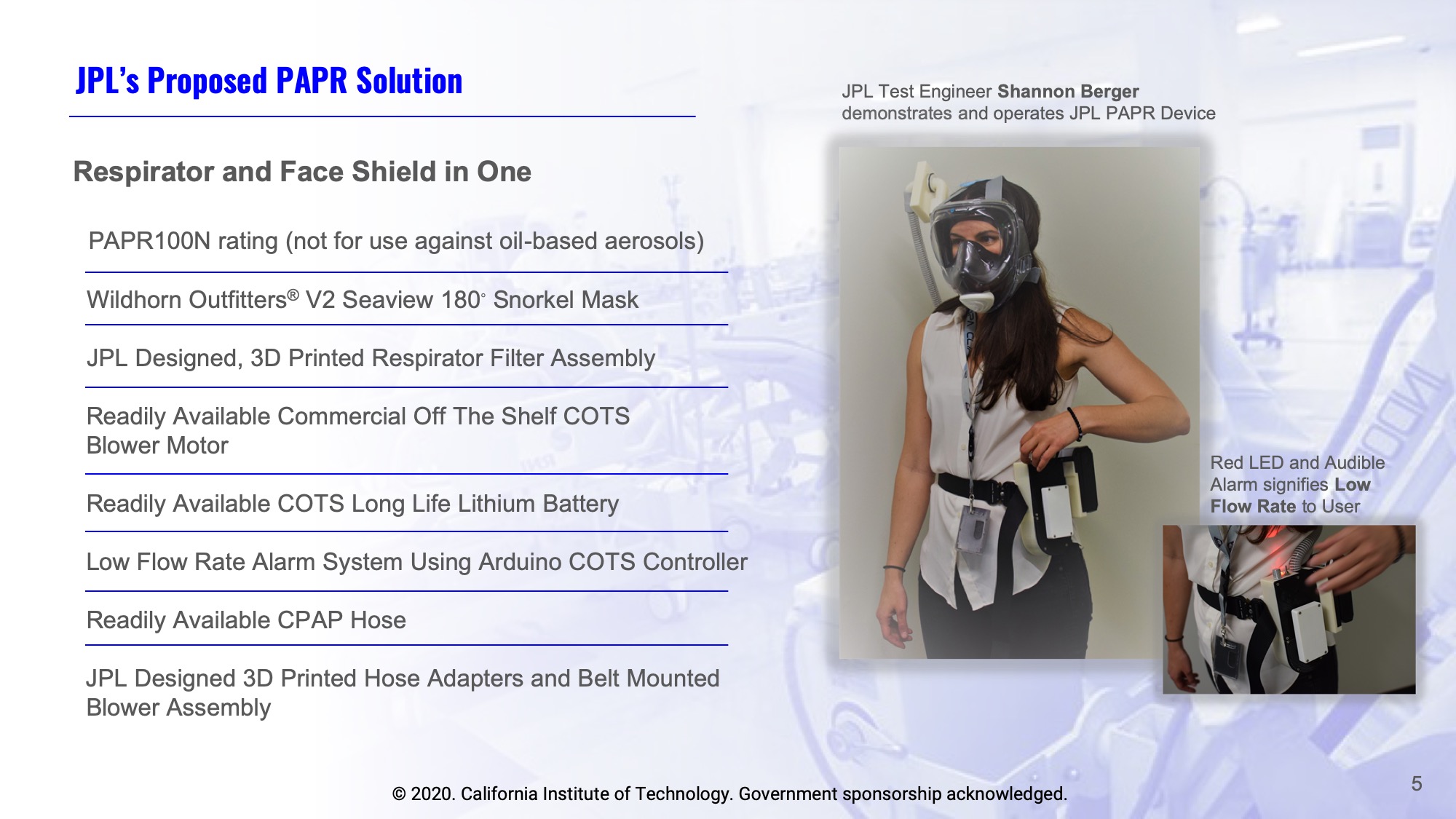 Slide 5: JPL’s Proposed PAPR Solution:  - Respirator and Face Shield in One - PAPR100N rating (not for use against oil-based aerosols) - Wildhorn Outfitters® V2 Seaview 180◦ Snorkel Mask - JPL Designed, 3D Printed Respirator Filter Assembly - Readily Available Commercial Off The Shelf COTS Blower Motor  - Readily Available COTS Long Life Lithium Battery - Low Flow Rate Alarm System Using Arduino COTS Controller - Readily Available CPAP Hose - JPL Designed 3D Printed Hose Adapters and Belt Mounted Blower Assembly. Photo of JPL Test Engineer Shannon Berger demonstrating and operating JPL PAPR Device.  Photo caption Red LED and Audible Alarm signifies Low Flow Rate to User