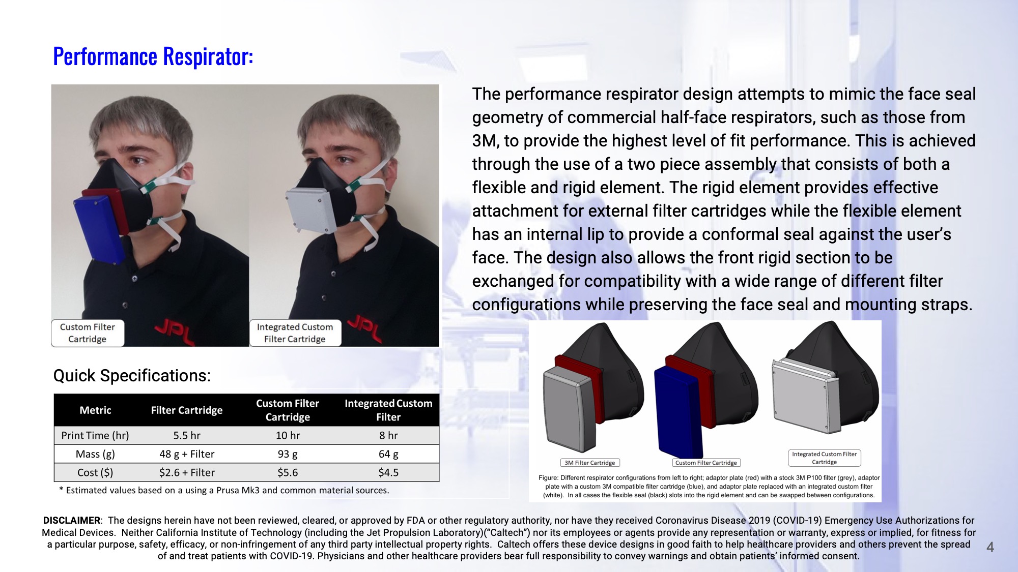 Slide 4: Performance Respirator: The performance respirator design attempts to mimic the face seal geometry of commercial half-face respirators, such as those from 3M, to provide the highest level of fit performance. This is achieved through the use of a two piece assembly that consists of both a flexible and rigid element. The rigid element provides effective attachment for external filter cartridges while the flexible element has an internal lip to provide a conformal seal against the user’s face. The design also allows the front rigid section to be exchanged for compatibility with a wide range of different filter configurations while preserving the face seal and mounting straps.