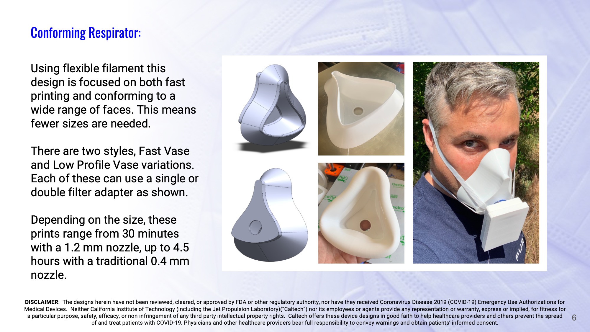 Slide 6: Conforming Respirator: Using flexible filament this design is focused on both fast printing and conforming to a wide range of faces. This means fewer sizes are needed. There are two styles, Fast Vase and Low Profile Vase variations. Each of these can use a single or double filter adapter as shown. Depending on the size, these prints range from 30 minutes with a 1.2 mm nozzle, up to 4.5 hours with a traditional 0.4 mm nozzle.
